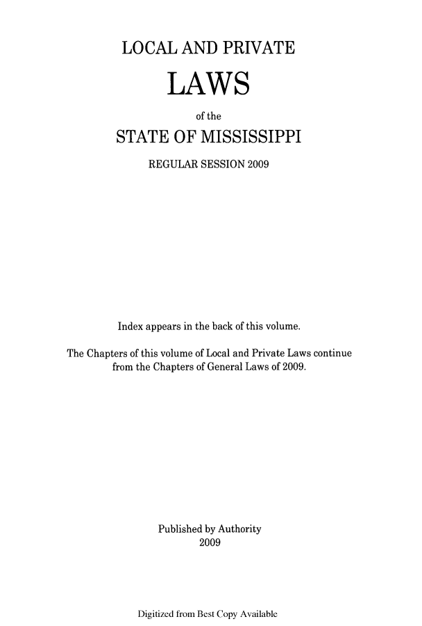 handle is hein.ssl/ssms0260 and id is 1 raw text is: LOCAL AND PRIVATELAWSof theSTATE OF MISSISSIPPIREGULAR SESSION 2009Index appears in the back of this volume.The Chapters of this volume of Local and Private Laws continuefrom the Chapters of General Laws of 2009.Published by Authority2009Digitized from Best Copy Available