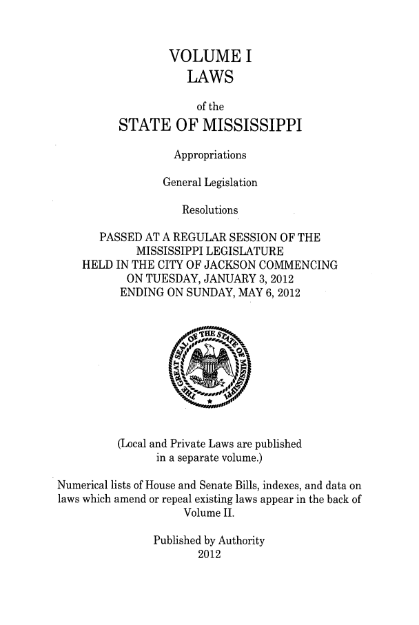 handle is hein.ssl/ssms0263 and id is 1 raw text is: VOLUME ILAWSof theSTATE OF MISSISSIPPIAppropriationsGeneral LegislationResolutionsPASSED AT A REGULAR SESSION OF THEMISSISSIPPI LEGISLATUREHELD IN THE CITY OF JACKSON COMMENCINGON TUESDAY, JANUARY 3, 2012ENDING ON SUNDAY, MAY 6, 2012(Local and Private Laws are publishedin a separate volume.)Numerical lists of House and Senate Bills, indexes, and data onlaws which amend or repeal existing laws appear in the back ofVolume II.Published by Authority2012