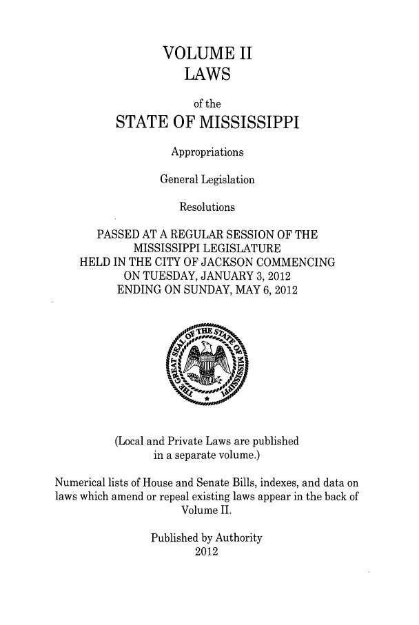 handle is hein.ssl/ssms0264 and id is 1 raw text is: VOLUME IILAWSof theSTATE OF MISSISSIPPIAppropriationsGeneral LegislationResolutionsPASSED AT A REGULAR SESSION OF THEMISSISSIPPI LEGISLATUREHELD IN THE CITY OF JACKSON COMMENCINGON TUESDAY, JANUARY 3, 2012ENDING ON SUNDAY, MAY 6,2012(Local and Private Laws are publishedin a separate volume.)Numerical lists of House and Senate Bills, indexes, and data onlaws which amend or repeal existing laws appear in the back ofVolume II.Published by Authority2012
