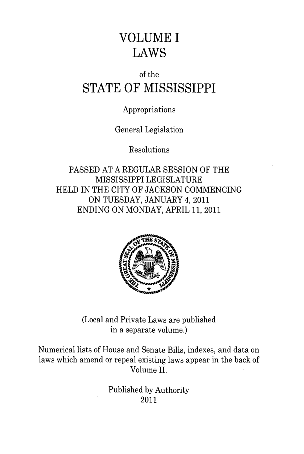 handle is hein.ssl/ssms0267 and id is 1 raw text is: VOLUME ILAWSof theSTATE OF MISSISSIPPIAppropriationsGeneral LegislationResolutionsPASSED AT A REGULAR SESSION OF THEMISSISSIPPI LEGISLATUREHELD IN THE CITY OF JACKSON COMMENCINGON TUESDAY, JANUARY 4,2011ENDING ON MONDAY, APRIL 11, 2011(Local and Private Laws are publishedin a separate volume.)Numerical lists of House and Senate Bills, indexes, and data onlaws which amend or repeal existing laws appear in the back ofVolume II.Published by Authority2011