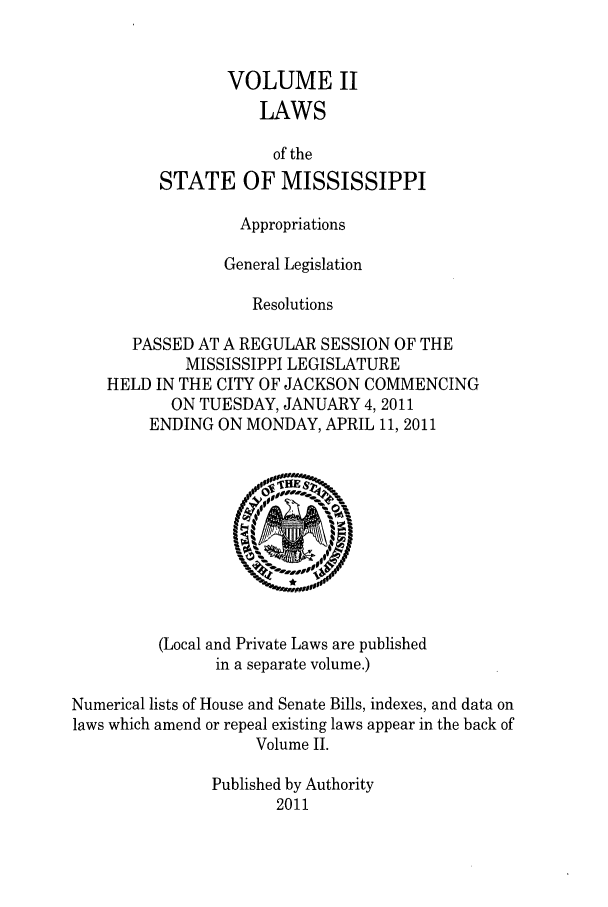 handle is hein.ssl/ssms0268 and id is 1 raw text is: VOLUME IILAWSof theSTATE OF MISSISSIPPIAppropriationsGeneral LegislationResolutionsPASSED AT A REGULAR SESSION OF THEMISSISSIPPI LEGISLATUREHELD IN THE CITY OF JACKSON COMMENCINGON TUESDAY, JANUARY 4,2011ENDING ON MONDAY, APRIL 11, 2011(Local and Private Laws are publishedin a separate volume.)Numerical lists of House and Senate Bills, indexes, and data onlaws which amend or repeal existing laws appear in the back ofVolume II.Published by Authority2011