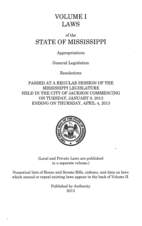 handle is hein.ssl/ssms0269 and id is 1 raw text is: VOLUME ILAWSof theSTATE OF MISSISSIPPIAppropriationsGeneral LegislationResolutionsPASSED AT A REGULAR SESSION OF THEMISSISSIPPI LEGISLATUREHELD IN THE CITY OF JACKSON COMMENCINGON TUESDAY, JANUARY 8,2013ENDING ON THURSDAY, APRIL 4, 2013(Local and Private Laws are publishedin a separate volume.)Numerical lists of House and Senate Bills, indexes, and data on lawswhich amend or repeal existing laws appear in the back of Volume II.Published by Authority2013
