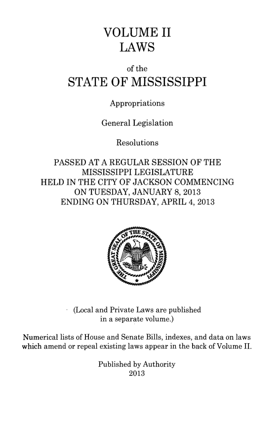 handle is hein.ssl/ssms0270 and id is 1 raw text is: VOLUME IILAWSof theSTATE OF MISSISSIPPIAppropriationsGeneral LegislationResolutionsPASSED AT A REGULAR SESSION OF THEMISSISSIPPI LEGISLATUREHELD IN THE CITY OF JACKSON COMMENCINGON TUESDAY, JANUARY 8,2013ENDING ON THURSDAY, APRIL 4,2013(Local and Private Laws are publishedin a separate volume.)Numerical lists of House and Senate Bills, indexes, and data on lawswhich amend or repeal existing laws appear in the back of Volume II.Published by Authority2013