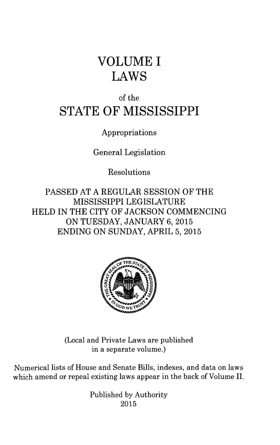 handle is hein.ssl/ssms0275 and id is 1 raw text is:         VOLUME I           LAWS             of theSTATE OF MISSISSIPPI               Appropriations             General Legislation                Resolutions   PASSED AT A REGULAR SESSION OF THE         MISSISSIPPI LEGISLATUREHELD IN THE CITY OF JACKSON COMMENCING       ON TUESDAY, JANUARY 6, 2015       ENDING ON SUNDAY, APRIL 5,2015(Local and Private Laws are published      in a separate volume.)Numerical lists of House and Senate Bills, indexes, and data on lawswhich amend or repeal existing laws appear in the back of Volume II.                 Published by Authority                       2015