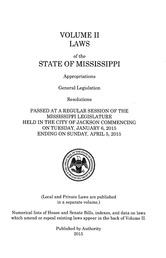 handle is hein.ssl/ssms0276 and id is 1 raw text is:               VOLUME II                 LAWS                   of the      STATE OF MISSISSIPPI               Appropriations             General Legislation                 Resolutions   PASSED AT A REGULAR SESSION OF THE         MISSISSIPPI LEGISLATUREHELD IN THE CITY OF JACKSON COMMENCING       ON TUESDAY, JANUARY 6,2015       ENDING ON SUNDAY, APRIL 5,2015           (Local and Private Laws are published                 in a separate volume.)Numerical lists of House and Senate Bills, indexes, and data on lawswhich amend or repeal existing laws appear in the back of Volume II.                 Published by Authority                       2015