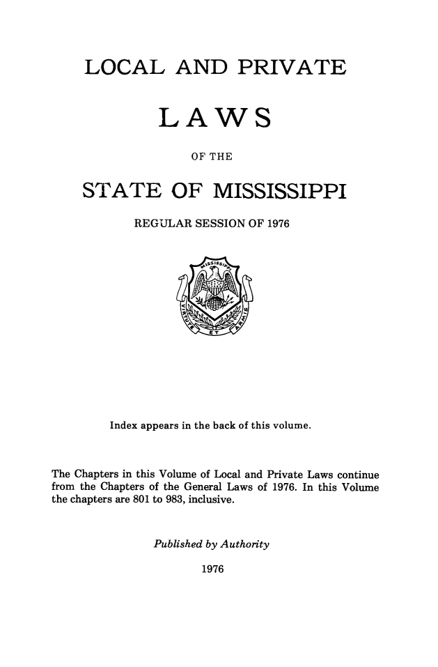 handle is hein.ssl/ssms0279 and id is 1 raw text is: LOCAL AND PRIVATE          LAWS               OF THESTATE OF MISSISSIPPIREGULAR SESSION OF 1976        Index appears in the back of this volume.The Chapters in this Volume of Local and Private Laws continuefrom the Chapters of the General Laws of 1976. In this Volumethe chapters are 801 to 983, inclusive.              Published by Authority1976