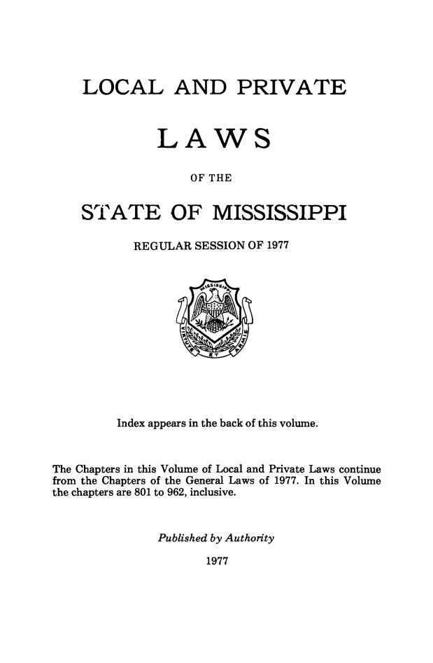 handle is hein.ssl/ssms0280 and id is 1 raw text is: LOCAL AND PRIVATE          LAWS               OF THESTATE OF MISSISSIPPIREGULAR SESSION OF 1977         Index appears in the back of this volume.The Chapters in this Volume of Local and Private Laws continuefrom the Chapters of the General Laws of 1977. In this Volumethe chapters are 801 to 962, inclusive.              Published by Authority1977