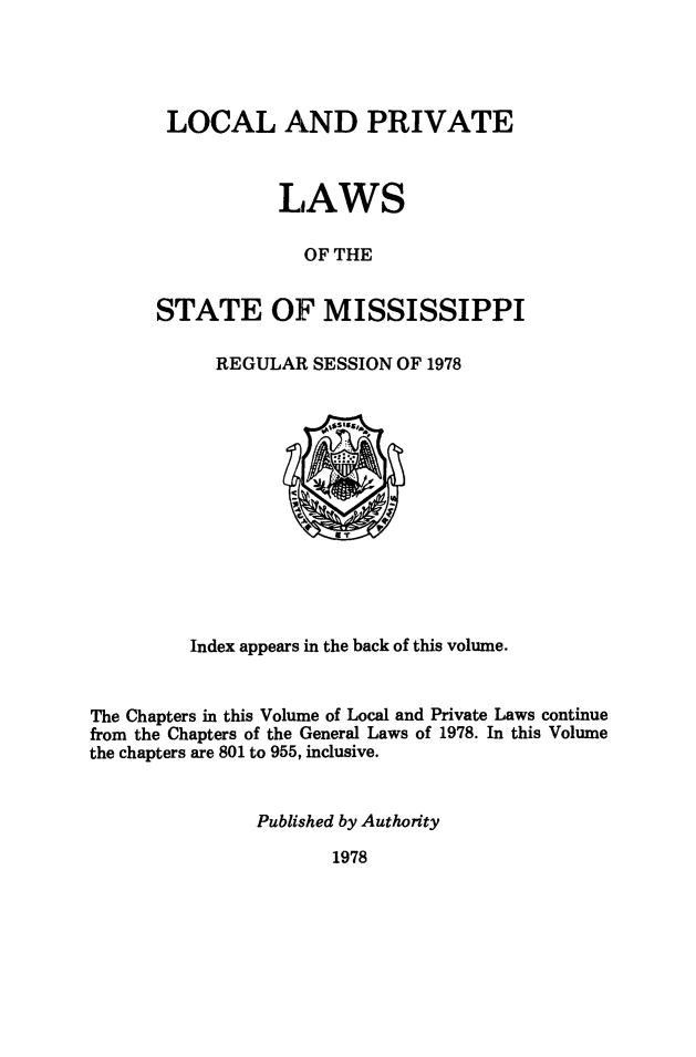 handle is hein.ssl/ssms0281 and id is 1 raw text is: LOCAL AND PRIVATE           LAWS             OF THESTATE OF MISSISSIPPIREGULAR SESSION OF 1978         Index appears in the back of this volume.The Chapters in this Volume of Local and Private Laws continuefrom the Chapters of the General Laws of 1978. In this Volumethe chapters are 801 to 955, inclusive.               Published by Authority1978