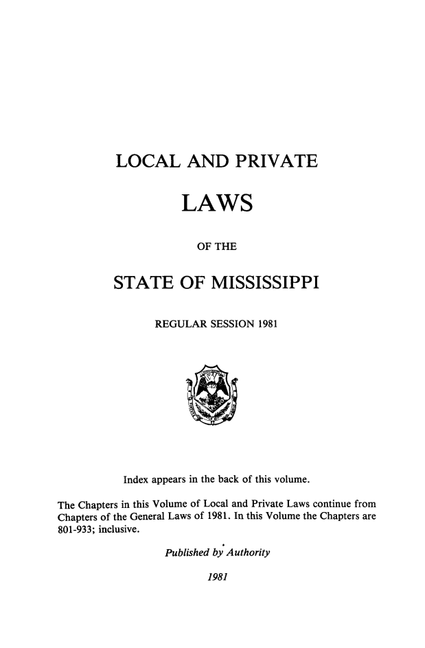 handle is hein.ssl/ssms0282 and id is 1 raw text is: LOCAL AND PRIVATE           LAWS             OF THESTATE OF MISSISSIPPIREGULAR SESSION 1981          Index appears in the back of this volume.The Chapters in this Volume of Local and Private Laws continue fromChapters of the General Laws of 1981. In this Volume the Chapters are801-933; inclusive.                 Published by Authority1981