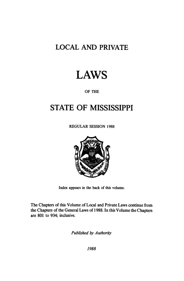 handle is hein.ssl/ssms0283 and id is 1 raw text is:   LOCAL AND PRIVATE           LAWS              OF THESTATE OF MISSISSIPPIREGULAR SESSION 1988Index appears in the back of this volume.The Chapters of this Volume of Local and Private Laws continue fromthe Chapters of the General Laws of 1988. In this Volume the Chaptersare 801 to 934; inclusive.                 Published by Authority1988