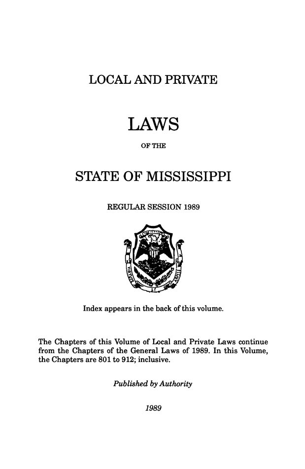 handle is hein.ssl/ssms0284 and id is 1 raw text is:    LOCAL AND PRIVATE           LAWS              OF THESTATE OF MISSISSIPPIREGULAR SESSION 1989          Index appears in the back of this volume.The Chapters of this Volume of Local and Private Laws continuefrom the Chapters of the General Laws of 1989. In this Volume,the Chapters are 801 to 912; inclusive.                Published by Authority1989