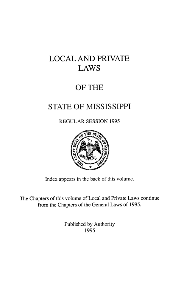 handle is hein.ssl/ssms0289 and id is 1 raw text is: LOCAL AND PRIVATE          LAWS          OF THESTATE OF MISSISSIPPI    REGULAR SESSION 1995        Index appears in the back of this volume.The Chapters of this volume of Local and Private Laws continue      from the Chapters of the General Laws of 1995.               Published by Authority                      1995