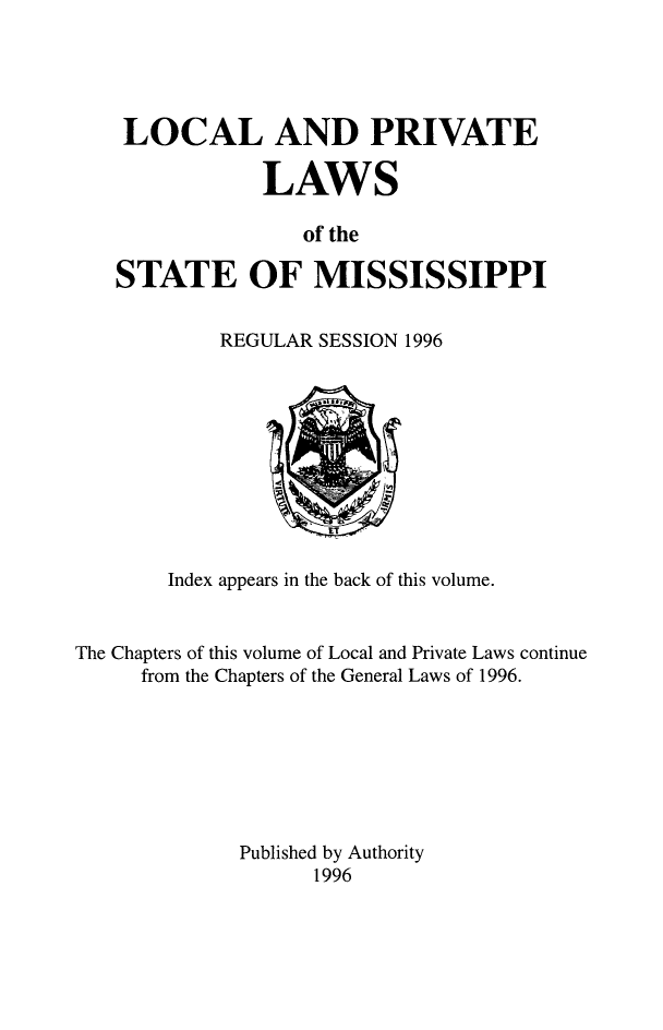 handle is hein.ssl/ssms0290 and id is 1 raw text is: LOCAL AND PRIVATE            LAWS               of theSTATE OF MISSISSIPPIREGULAR SESSION 1996        Index appears in the back of this volume.The Chapters of this volume of Local and Private Laws continue     from the Chapters of the General Laws of 1996.             Published by Authority                   1996