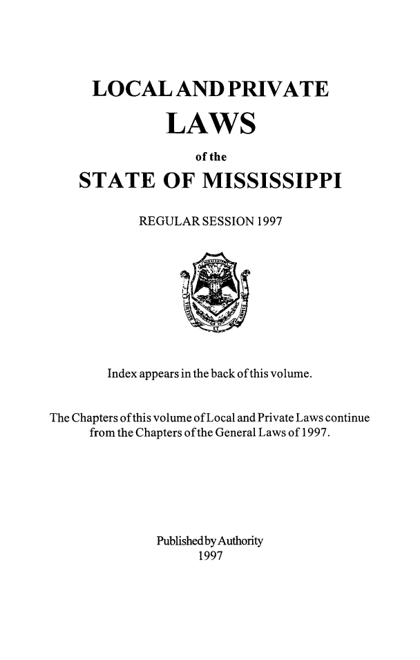 handle is hein.ssl/ssms0291 and id is 1 raw text is:   LOCAL AND PRIVATE           LAWS               of theSTATE OF MISSISSIPPIREGULAR SESSION 1997       Index appears in the back of this volume.The Chapters of this volume of Local and Private Laws continue     from the Chapters of the General Laws of 1997.              Published by Authority                   1997