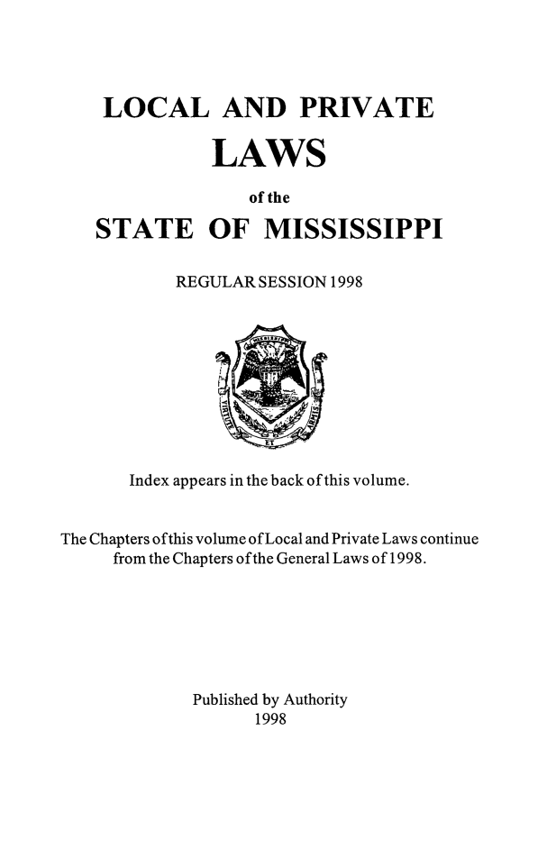 handle is hein.ssl/ssms0292 and id is 1 raw text is: LOCAL AND PRIVATE           LAWS               of theSTATE OF MISSISSIPPIREGULAR SESSION 1998       Index appears in the back of this volume.The Chapters of this volume of Local and Private Laws continue     from the Chapters of the General Laws of 1998.             Published by Authority                   1998