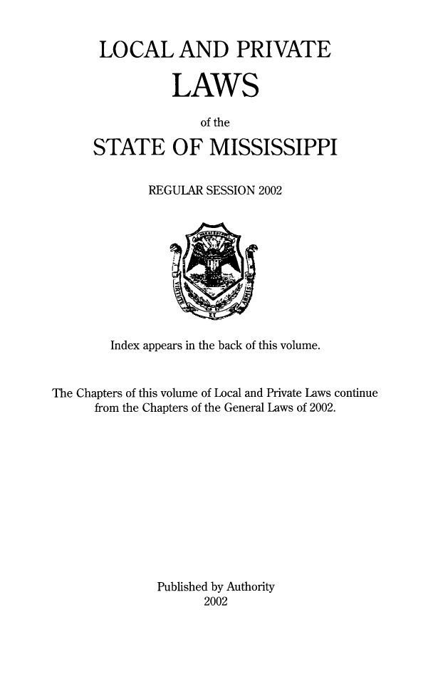 handle is hein.ssl/ssms0296 and id is 1 raw text is: LOCAL AND PRIVATE           LAWS              of theSTATE OF MISSISSIPPIREGULAR SESSION 2002        Index appears in the back of this volume.The Chapters of this volume of Local and Private Laws continue      from the Chapters of the General Laws of 2002.              Published by Authority                     2002