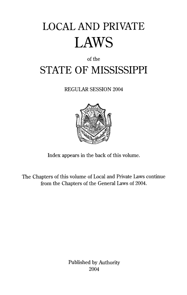 handle is hein.ssl/ssms0298 and id is 1 raw text is: LOCAL AND PRIVATE           LAWS              of theSTATE OF MISSISSIPPI             REGULAR SESSION 2004        Index appears in the back of this volume.The Chapters of this volume of Local and Private Laws continue      from the Chapters of the General Laws of 2004.              Published by Authority                    2004