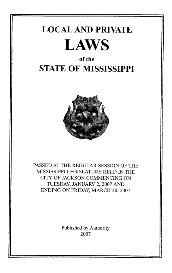 handle is hein.ssl/ssms0300 and id is 1 raw text is: LOCAL AND PRIVATE       LAWS           of theSTATE OF MISSISSIPPIPASSED AT THE REGULAR SESSION OF THEMISSISSIPPI LEGISLATURE HELD IN THE  CITY OF JACKSON COMMENCING ON    TUESDAY, JANUARY 2,2007 AND  ENDING ON FRIDAY, MARCH 30, 2007        Published by Authority             2007