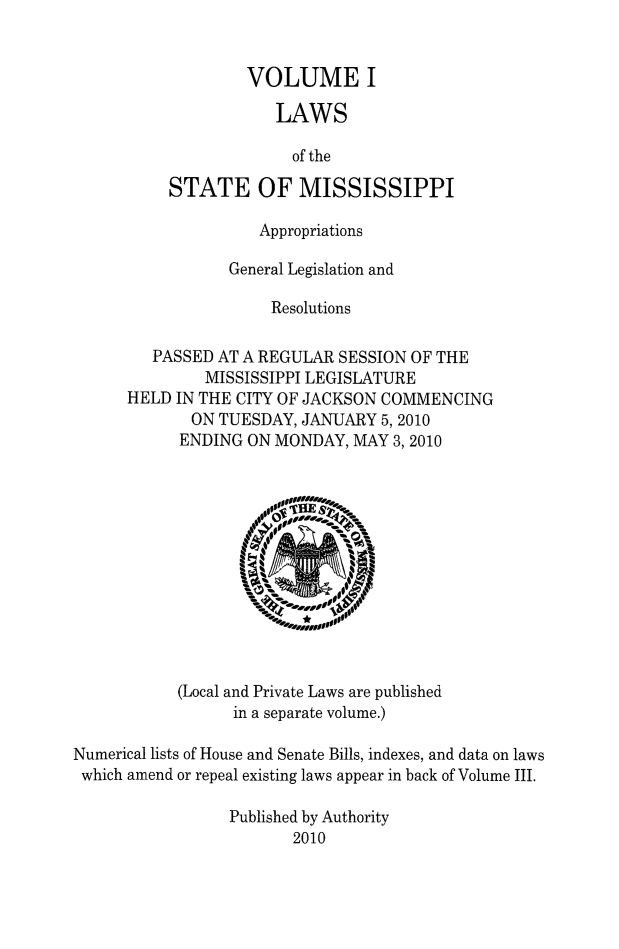 handle is hein.ssl/ssms1275 and id is 1 raw text is:         VOLUME I            LAWS            of theSTATE OF MISSISSIPPI              Appropriations           General Legislation and                Resolutions   PASSED AT A REGULAR SESSION OF THE        MISSISSIPPI LEGISLATUREHELD IN THE CITY OF JACKSON COMMENCING       ON TUESDAY, JANUARY 5,2010       ENDING ON MONDAY, MAY 3,2010(Local and Private Laws are published      in a separate volume.)Numerical lists of House and Senate Bills, indexes, and data on lawswhich amend or repeal existing laws appear in back of Volume III.                 Published by Authority                        2010