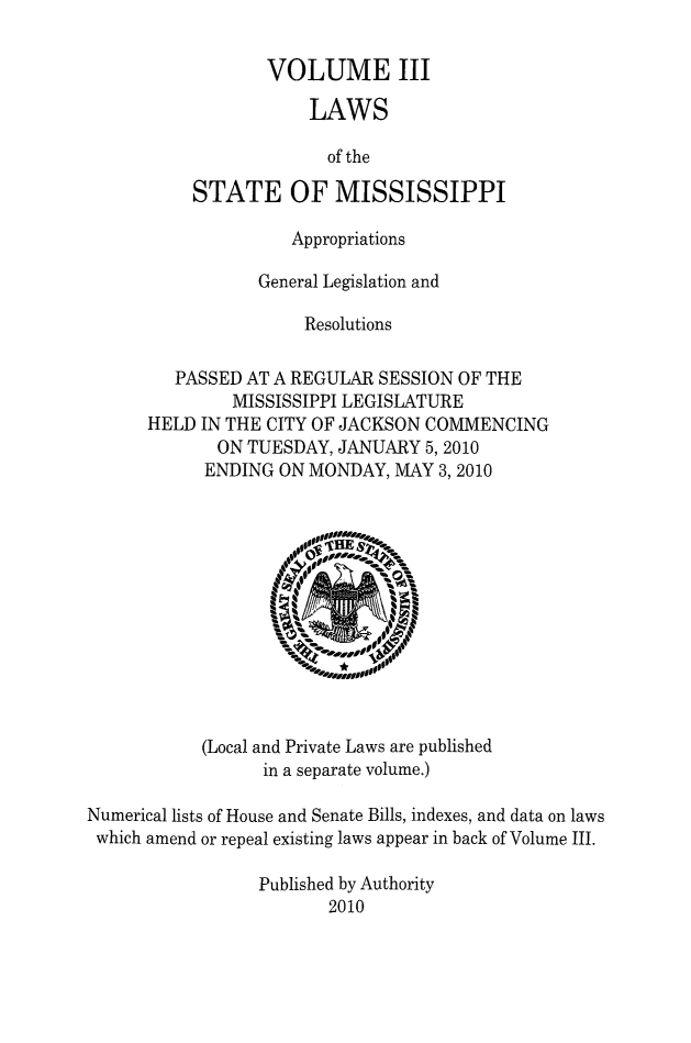 handle is hein.ssl/ssms1277 and id is 1 raw text is:        VOLUME III            LAWS            of theSTATE OF MISSISSIPPI              Appropriations           General Legislation and                Resolutions   PASSED AT A REGULAR SESSION OF THE        MISSISSIPPI LEGISLATUREHELD IN THE CITY OF JACKSON COMMENCING       ON TUESDAY, JANUARY 5,2010       ENDING ON MONDAY, MAY 3,2010(Local and Private Laws are published      in a separate volume.)Numerical lists of House and Senate Bills, indexes, and data on lawswhich amend or repeal existing laws appear in back of Volume III.                 Published by Authority                        2010