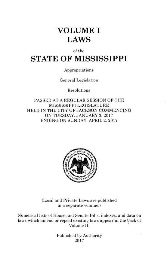 handle is hein.ssl/ssms1701 and id is 1 raw text is: VOLUME ILAWSof theSTATE OF MISSISSIPPIAppropriationsGeneral LegislationResolutionsPASSED AT A REGULAR SESSION OF THEMISSISSIPPI LEGISLATUREHELD IN THE CITY OF JACKSON COMMENCINGON TUESDAY, JANUARY 3, 2017ENDING ON SUNDAY, APRIL 2, 2017WE  0(Local and Private Laws are publishedin a separate volume.)Numerical lists of House and Senate Bills, indexes, and data onlaws which amend or repeal existing laws appear in the back ofVolume II.Published by Authority2017