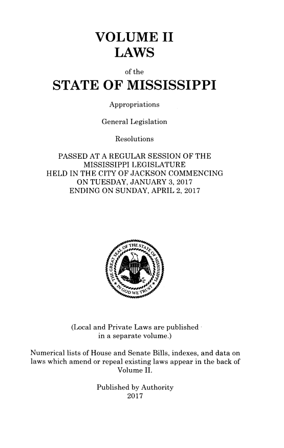 handle is hein.ssl/ssms1702 and id is 1 raw text is: VOLUME IILAWSof theSTATE OF MISSISSIPPIAppropriationsGeneral LegislationResolutionsPASSED AT A REGULAR SESSION OF THEMISSISSIPPI LEGISLATUREHELD IN THE CITY OF JACKSON COMMENCINGON TUESDAY, JANUARY 3, 2017ENDING ON SUNDAY, APRIL 2, 2017(Local and Private Laws are published -in a separate volume.)Numerical lists of House and Senate Bills, indexes, and data onlaws which amend or repeal existing laws appear in the back ofVolume II.Published by Authority2017