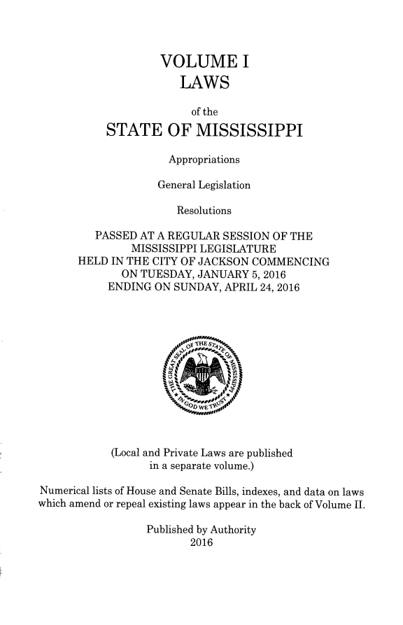 handle is hein.ssl/ssms9279 and id is 1 raw text is:                    VOLUME I                       LAWS                       of the           STATE OF MISSISSIPPI                     Appropriations                   General Legislation                      Resolutions         PASSED AT A REGULAR SESSION OF THE               MISSISSIPPI LEGISLATURE      HELD  IN THE CITY OF JACKSON COMMENCING             ON TUESDAY, JANUARY  5, 2016           ENDING ON  SUNDAY, APRIL 24, 2016                       10l00            (Local and Private Laws are published                  in a separate volume.)Numerical lists of House and Senate Bills, indexes, and data on lawswhich amend or repeal existing laws appear in the back of Volume II.                 Published by Authority                        2016