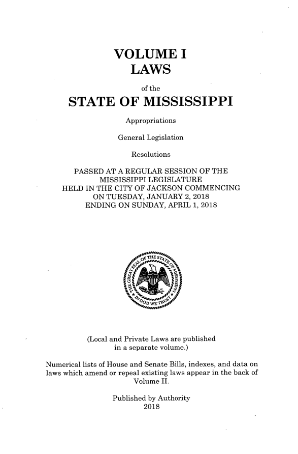 handle is hein.ssl/ssms9282 and id is 1 raw text is:                VOLUME I                   LAWS                     of the     STATE OF MISSISSIPPI                  Appropriations                General Legislation                   Resolutions      PASSED AT A REGULAR  SESSION OF THE            MISSISSIPPI LEGISLATURE    HELD IN THE CITY OF JACKSON COMMENCING           ON TUESDAY, JANUARY 2,2018         ENDING ON SUNDAY, APRIL 1, 2018         (Local and Private Laws are published               in a separate volume.)Numerical lists of House and Senate Bills, indexes, and data onlaws which amend or repeal existing laws appear in the back of                    Volume Il               Published by Authority                      2018