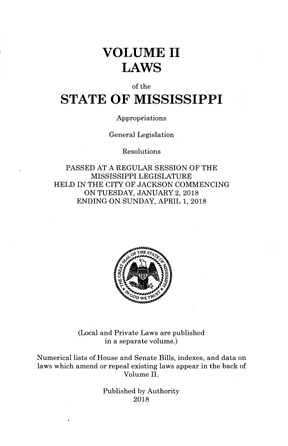 handle is hein.ssl/ssms9283 and id is 1 raw text is:                VOLUME II                   LAWS                     of the     STATE OF MISSISSIPPI                  Appropriations                General Legislation                   Resolutions       PASSED AT A REGULAR SESSION OF THE            MISSISSIPPI LEGISLATURE    HELD IN THE CITY OF JACKSON COMMENCING           ON TUESDAY, JANUARY 2, 2018         ENDING ON SUNDAY, APRIL 1, 2018         (Local and Private Laws are published               in a separate volume.)Numerical lists of House and Senate Bills, indexes, and data onlaws which amend or repeal existing laws appear in the back of                   Volume II.               Published by Authority                      2018
