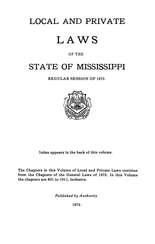 handle is hein.ssl/ssms9285 and id is 1 raw text is: LOCAL AND PRIVATE          LAWS               OF THESTATE OF MISSISSIPPIREGULAR SESSION OF 1975        Index appears in the back of this volume.The Chapters in this Volume of Local and Private Laws continuefrom the Chapters of the General Laws of 1975. In this Volumethe chapters are 801 to 1011, inclusive.              Published by Authority1975