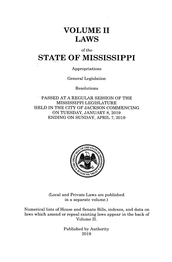 handle is hein.ssl/ssms9287 and id is 1 raw text is:            VOLUME II               LAWS                  of the  STATE OF MISSISSIPPI              Appropriations            General Legislation               Resolutions   PASSED AT A REGULAR SESSION OF THE        MISSISSIPPI LEGISLATUREHELD IN THE CITY OF JACKSON COMMENCING       ON TUESDAY, JANUARY 8,2019     ENDING ON SUNDAY, APRIL 7,2019         (Local and Private Laws are published               in a separate volume.)Numerical lists of House and Senate Bills, indexes, and data onlaws which amend or repeal existing laws appear in the back of                   Volume II.               Published by Authority                      2019