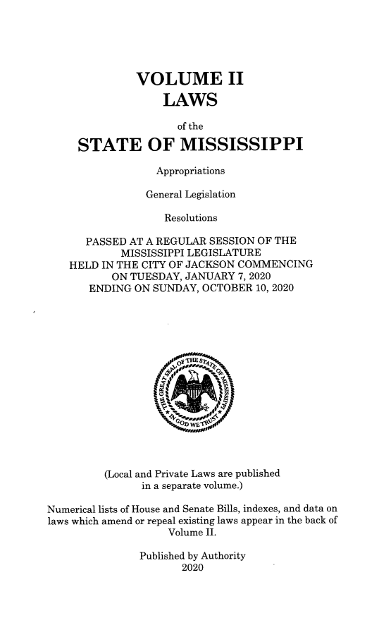 handle is hein.ssl/ssms9290 and id is 1 raw text is: VOLUME IILAWSof theSTATE OF MISSISSIPPIAppropriationsGeneral LegislationResolutionsPASSED AT A REGULAR SESSION OF THEMISSISSIPPI LEGISLATUREHELD IN THE CITY OF JACKSON COMMENCINGON TUESDAY, JANUARY 7, 2020ENDING ON SUNDAY, OCTOBER 10, 2020OFTHE ST,(Local and Private Laws are publishedin a separate volume.)Numerical lists of House and Senate Bills, indexes, and data onlaws which amend or repeal existing laws appear in the back ofVolume II.Published by Authority2020