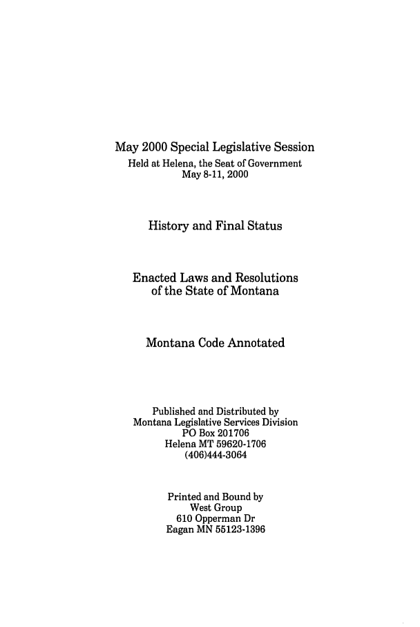 handle is hein.ssl/ssmt0001 and id is 1 raw text is: May 2000 Special Legislative Session
Held at Helena, the Seat of Government
May 8-11, 2000
History and Final Status
Enacted Laws and Resolutions
of the State of Montana
Montana Code Annotated
Published and Distributed by
Montana Legislative Services Division
PO Box 201706
Helena MT 59620-1706
(406)444-3064
Printed and Bound by
West Group
610 Opperman Dr
Eagan MN 55123-1396


