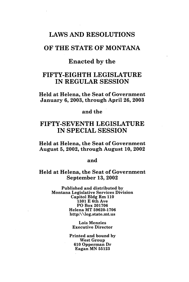 handle is hein.ssl/ssmt0006 and id is 1 raw text is: LAWS AND RESOLUTIONS
OF THE STATE OF MONTANA
Enacted by the
FIFTY-EIGHTH LEGISLATURE
IN REGULAR SESSION
Held at Helena, the Seat of Government
January 6, 2003, through April 26, 2003
and the
FIFTY-SEVENTH LEGISLATURE
IN SPECIAL SESSION
Held at Helena, the Seat of Government
August 5, 2002, through August 10, 2002
and
Held at Helena, the Seat of Government
September 13, 2002
Published and distributed by
Montana Legislative Services Division
Capitol Bldg Rm 110
1301 E 6th Ave
PO Box 201706
Helena MT 59620-1706
http:\\leg.state.mt.us
Lois Menzies
Executive Director
Printed and bound by
West Group
610 Opperman Dr
Eagan MN 55123


