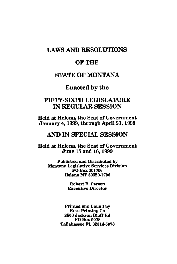 handle is hein.ssl/ssmt0023 and id is 1 raw text is: LAWS AND RESOLUTIONS
OF THE
STATE OF MONTANA
Enacted by the
FIFTY-SIXTH LEGISLATURE
IN REGULAR SESSION
Held at Helena, the Seat of Government
January 4, 1999, through April 21, 1999
AND IN SPECIAL SESSION
Held at Helena, the Seat of Government
June 15 and 16, 1999
Published and Distributed by
Montana Legislative Services Division
PO Box 201706
Helena MT 59620-1706
Robert B. Person
Executive Director
Printed and Bound by
Rose Printing Co
2503 Jackson Bluff Rd
PO Box 5078
Tallahassee FL 32314-5078


