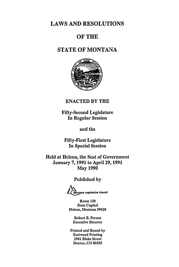 handle is hein.ssl/ssmt0027 and id is 1 raw text is: LAWS AND RESOLUTIONS
OF THE
STATE OF MONTANA
ENACTED BY THE
Fifty-Second Legislature
In Regular Session
and the
Fifty-First Legislature
In Special Session
Held at Helena, the Seat of Government
January 7, 1991 to April 29, 1991
May 1990
Published by
MotanD LegiStatIVS Council
Room 138
State Capitol
Helena, Montana 59620
Robert B. Person
Executive Director
Printed and Bound by
Eastwood Printing
2901 Blake Street
Denver, CO 80205


