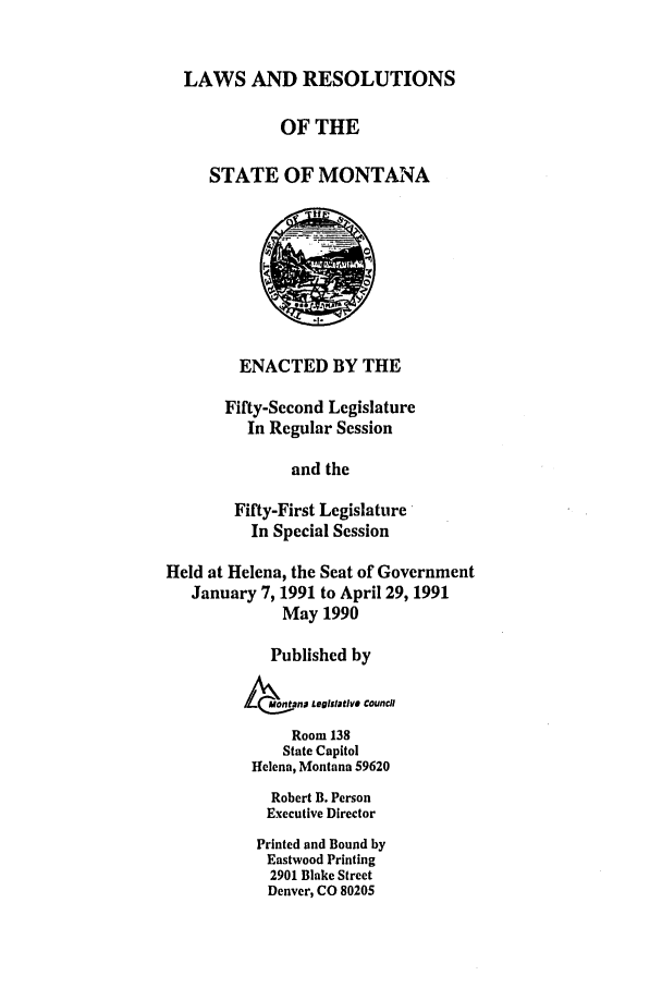 handle is hein.ssl/ssmt0028 and id is 1 raw text is: LAWS AND RESOLUTIONS
OF THE
STATE OF MONTANA
ENACTED BY THE
Fifty-Second Legislature
In Regular Session
and the
Fifty-First Legislature
In Special Session
Held at Helena, the Seat of Government
January 7, 1991 to April 29, 1991
May 1990
Published by
MotanD LegiStatIVS Council
Room 138
State Capitol
Helena, Montana 59620
Robert B. Person
Executive Director
Printed and Bound by
Eastwood Printing
2901 Blake Street
Denver, CO 80205


