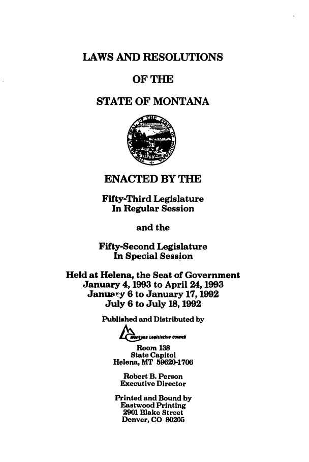 handle is hein.ssl/ssmt0029 and id is 1 raw text is: LAWS AND RESOLUTIONS
OFTHE
STATE OF MONTANA
ENACTED BY THE
Fifty-Third Legislature
In Regular Session
and the
Fifty-Second Legislature
In Special Session
Held at Helena, the Seat of Government
January 4,1993 to April 24,1993
January 6 to January 17,1992
July 6 to July 18,1992
Published and Distributed by
Room13
State Capitol
Helena, MT 59620-1706
Robert B. Person
Executive Director
Printed and Bound by
Eastwood Printing
2901 Blake Street
Denver, CO 80205


