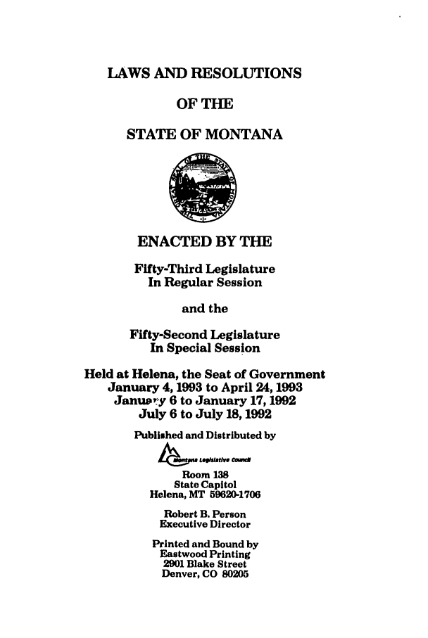 handle is hein.ssl/ssmt0030 and id is 1 raw text is: LAWS AND RESOLUTIONS
OFTHE
STATE OF MONTANA
ENACTED BY THE
Fifty-Third Legislature
In Regular Session
and the
Fifty-Second Legislature
In Special Session
Held at Helena, the Seat of Government
January 4,1993 to April 24,1993
January 6 to January 17,1992
July 6 to July 18,1992
Published and Distributed by
Room13
State Capitol
Helena, MT 59620-1706
Robert B. Person
Executive Director
Printed and Bound by
Eastwood Printing
2901 Blake Street
Denver, CO 80205


