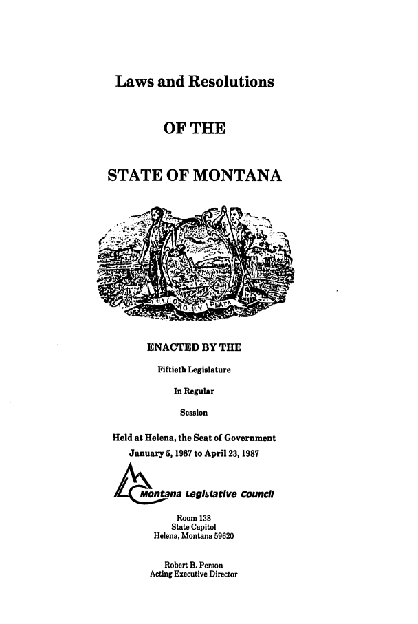 handle is hein.ssl/ssmt0035 and id is 1 raw text is: Laws and Resolutions
OF THE
STATE OF MONTANA
ENACTED BY THE
Fiftieth Legislature
In Regular
Session
Held at Helena, the Seat of Government
January 5, 1987 to April 23, 1987
Mo~ntana Leghfative Council
Room 138
State Capitol
Helena, Montana 59620

Robert B. Person
Acting Executive Director


