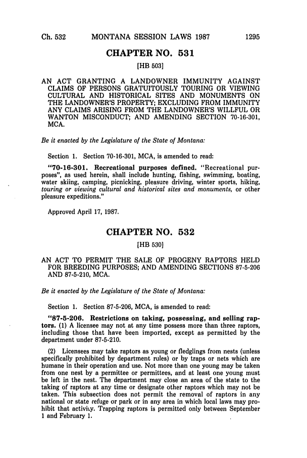 handle is hein.ssl/ssmt0036 and id is 1 raw text is: MONTANA SESSION LAWS 1987

CHAPTER NO. 531
[HB 503]
AN ACT GRANTING A LANDOWNER IMMUNITY AGAINST
CLAIMS OF PERSONS GRATUITOUSLY TOURING OR VIEWING
CULTURAL AND HISTORICAL SITES AND MONUMENTS ON
THE LANDOWNER'S PROPERTY; EXCLUDING FROM IMMUNITY
ANY CLAIMS ARISING FROM THE LANDOWNER'S WILLFUL OR
WANTON MISCONDUCT; AND AMENDING SECTION 70-16-301,
MCA.
Be it enacted by the Legislature of the State of Montana:
Section 1. Section 70-16-301, MCA, is amended to read:
70-16-301. Recreational purposes defined. Recreational pur-
poses, as used herein, shall include hunting, fishing, swimming, boating,
water skiing, camping, picnicking, pleasure driving, winter sports, hiking,
touring or viewing cultural and historical sites and monuments, or other
pleasure expeditions.
Approved April 17, 1987.
CHAPTER NO. 532
[HB 530]
AN ACT TO PERMIT THE SALE OF PROGENY RAPTORS HELD
FOR BREEDING PURPOSES; AND AMENDING SECTIONS 87-5-206
AND 87-5-210, MCA.
Be it enacted by the Legislature of the State of Montana:
Section 1. Section 87-5-206, MCA, is amended to read:
87-5-206. Restrictions on taking, possessing, and selling rap-
tors. (1) A licensee may not at any time possess more than three raptors,
including those that have been imported, except as permitted by the
department under 87-5-210.
(2) Licensees may take raptors as young or fledglings from nests (unless
specifically prohibited by department rules) or by traps or nets which are
humane in their operation and use. Not more than one young may be taken
from one nest by a permittee or permittees, and at least one young must
be left in the nest. The department may close an area of the state to the
taking of raptors at any time or designate other raptors which may not be
taken. This subsection does not permit the removal of raptors in any
national or state refuge or park or in any area in which local laws may pro-
hibit that activity. Trapping raptors is permitted only between September
1 and February 1.

Ch. 532

1295


