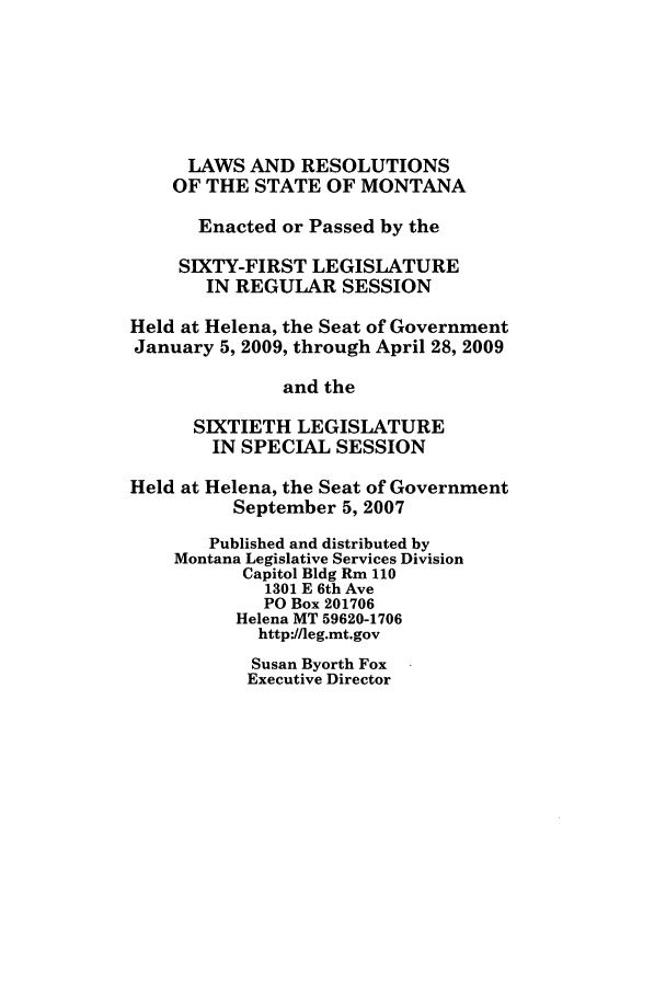 handle is hein.ssl/ssmt0039 and id is 1 raw text is: LAWS AND RESOLUTIONS
OF THE STATE OF MONTANA
Enacted or Passed by the
SIXTY-FIRST LEGISLATURE
IN REGULAR SESSION
Held at Helena, the Seat of Government
January 5, 2009, through April 28, 2009
and the
SIXTIETH LEGISLATURE
IN SPECIAL SESSION
Held at Helena, the Seat of Government
September 5, 2007
Published and distributed by
Montana Legislative Services Division
Capitol Bldg Rm 110
1301 E 6th Ave
PO Box 201706
Helena MT 59620-1706
http://leg.mt.gov

Susan Byorth Fox
Executive Director


