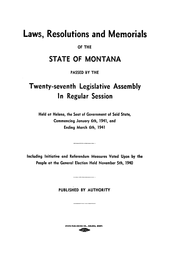 handle is hein.ssl/ssmt0050 and id is 1 raw text is: Laws, Resolutions and Memorials
OF THE
STATE OF MONTANA
PASSED BY THE
Twenty-seventh Legislative Assembly
In Regular Session
Held at Helena, the Seat of Government of Said State,
Commencing January 6th, 1941, and
Ending March 6th, 1941
Including Initiative and Referendum Measures Voted Upon by the
People at the General Election Held November 5th, 1940
PUBLISHED BY AUTHORITY

STAT PUIISHIN$ CO., HILKNA, UORT.


