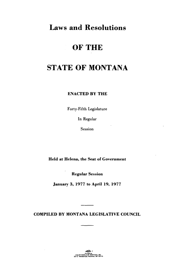 handle is hein.ssl/ssmt0078 and id is 1 raw text is: Laws and Resolutions

OF THE
STATE OF MONTANA
ENACTED BY THE
Forty-Fifth Legislature
In Regular
Session
Held at Helena, the Seat of Government
Regular Session
January 3, 1977 to April 19, 1977
COMPILED BY MONTANA LEGISLATIVE COUNCIL

COLOR WORLD OF MOTNA WC
201 F U_,lr_-.  _.1 M1 91,s


