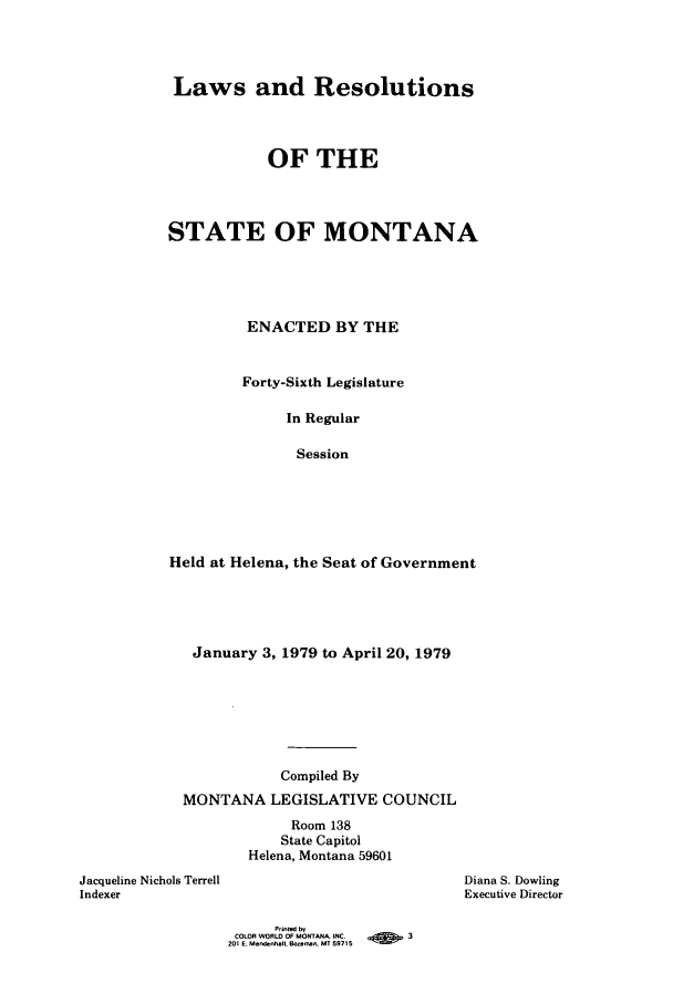 handle is hein.ssl/ssmt0079 and id is 1 raw text is: Laws and Resolutions
OF THE
STATE OF MONTANA
ENACTED BY THE
Forty-Sixth Legislature
In Regular
Session
Held at Helena, the Seat of Government

January 3, 1979 to April 20, 1979
Compiled By
MONTANA LEGISLATIVE COUNCIL
Room 138
State Capitol
Helena, Montana 59601
Jacqueline Nichols Terrell
Indexer

Diana S. Dowling
Executive Director

Printed by
COLOR WORLD OF MONTANA. INC.     -         3
201 E. Mendehall. Boz-, MT 59715


