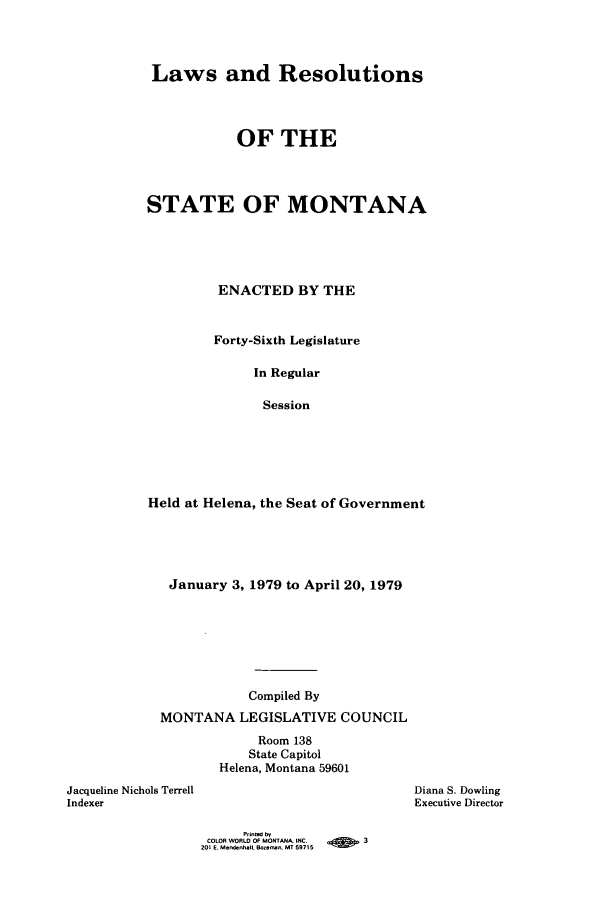 handle is hein.ssl/ssmt0081 and id is 1 raw text is: Laws and Resolutions
OF THE
STATE OF MONTANA
ENACTED BY THE
Forty-Sixth Legislature
In Regular
Session
Held at Helena, the Seat of Government

January 3, 1979 to April 20, 1979
Compiled By
MONTANA LEGISLATIVE COUNCIL
Room 138
State Capitol
Helena, Montana 59601
Jacqueline Nichols Terrell
Indexer

Diana S. Dowling
Executive Director

Printed by
COLOR WORL. OF MONTANA INC.               3
201 E. Mendebhall. Bo-an, MT 59715


