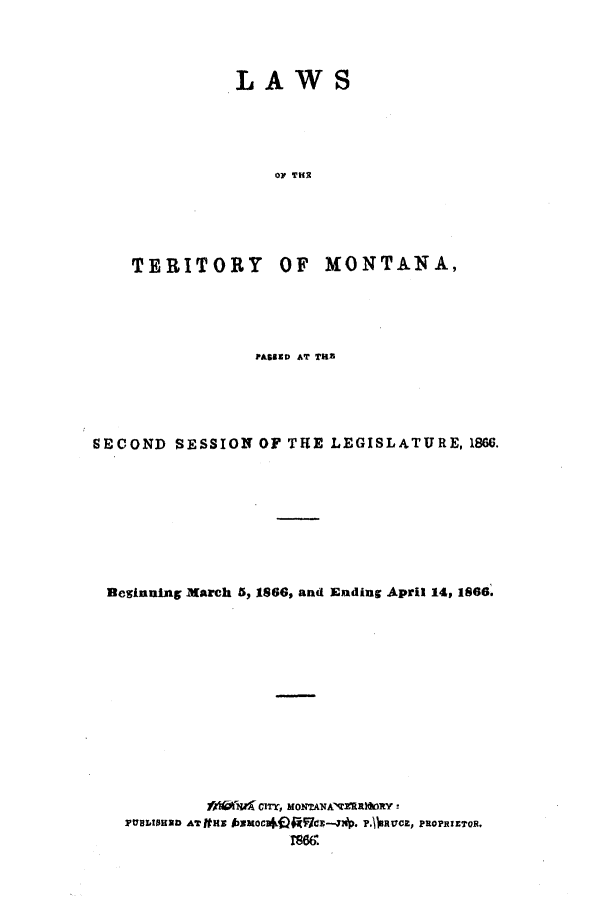 handle is hein.ssl/ssmt0083 and id is 1 raw text is: LAWS
OF THR

TERITORY OF

MONTANA,

PASSED AT TUB
SECOND SESSION OF THE LEGISLATURE, 1866.
Beginning March 5, 1866, and Ending April 14, 1866.
fA  I CITY MONTAAERR1tY!
PUBLISHED ATjfM H O          P. RUCE, PROPRIETOR.
TS66


