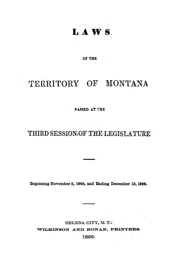 handle is hein.ssl/ssmt0084 and id is 1 raw text is: LA W S.

OF THE

TERRITORY

OF MONTANA

PASSED At T.HE
THIRD SESSIONiO THE LEGISLATURE
Beginning November 5, 1866, and Ending December 15, 1800.
HELENA CITY, M. T.:
WILKINSON AND RONAN, PRINTERS.
1866.


