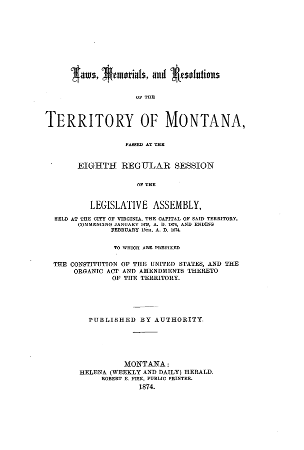 handle is hein.ssl/ssmt0090 and id is 1 raw text is: OF THE
TERRITORY OF MONTANA,
PASSED AT THE
EIGHTH REGULAR SESSION
OF THE
LEGISLATIVE ASSEMBLY,
HELD AT THE CITY OF VIRGINIA, THE CAPITAL OF SAID TERRITORY,
COMMENCING JANUARY 5TH, A. D. 1874, AND ENDING
FEBRUARY 13TH, A. D. 1874.
TO WHICH ARE PREFIXED
THE CONSTITUTION OF THE UNITED STATES, AND THE
ORGANIC ACT AND AMENDMENTS THERETO
OF THE TERRITORY.
PUBLISHED BY AUTHORITY.
MONTANA:
HELENA (WEEKLY AND DAILY) HERALD.
ROBERT E. FISK, PUBLIC PRINTER.
1874.


