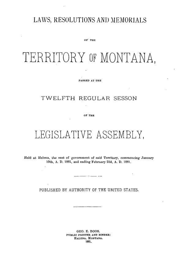 handle is hein.ssl/ssmt0094 and id is 1 raw text is: LAWS, RESOLUTIONS AND MEMORIALS
OF THE
TERRITORY OF MONTANA,

PASSED AT THE
TWELFTH REGULAR SESSON
OF THE
LEGISLATIVE ASSEMBLY,

Held at Helena, t3he seat of government of said Territory, commencing January
10th, A. D. 1881, and ending February 23d, A. D. 1881.
PUBLISHED BY AUTHORITY OF THE UNITED STATES.
GEO. E. BOOS,
PUBLIC PRINTER AND BINDER:
HALENA, MONTANA.
1881.


